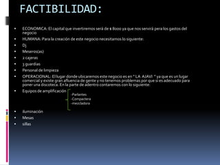 FACTIBILIDAD:ECONOMICA: El capital que invertiremos será de $ 8000 ya que nos servirá pera los gastos del negocioHUMANA: Para la creación de este negocio necesitamos lo siguiente:DjMeseros(as)2 cajeras3 guardias Personal de limpiezaOPERACIONAL: El lugar donde ubicaremos este negocio es en “ LA  AJAVI  ” ya que es un lugar comercial y existe gran afluencia de gente y no tenemos problemas por que si es adecuado para poner una discoteca. En la parte de adentro contaremos con lo siguiente:Equipos de amplificacióniluminaciónMesassillasParlantes