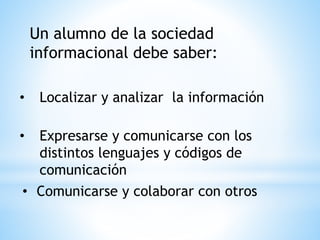 Un alumno de la sociedad
informacional debe saber:
• Localizar y analizar la información
• Expresarse y comunicarse con los
distintos lenguajes y códigos de
comunicación
• Comunicarse y colaborar con otros
 