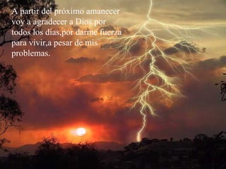 A partir del próximo amanecer voy a agradecer a Dios por todos los días,por darme fuerza para vivir,a pesar de mis  problemas. 
