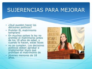 SUJERENCIAS PARA MEJORAR
¿Qué pueden hacer los
decisores políticos?
Prohibir EL matrimonio
temprano
En muchos países la ley no
prohíbe el matrimonio antes
de los 18 años de edad, y
cuando lo hacen, estas leyes
no se cumplen. Los decisores
políticos deben aprobar e
implementar leyes que
prohíban el matrimonio de
jóvenes menores de 18
años.

 