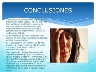 CONCLUSIONES
El Embarazo en adolescentes hoy en día un
problema de salud pública, no solo asociado
a los trastornos orgánicos propios de la
juventud materna, sino porque están
implicados factores socio-culturales y
económicos que comprometen tanto a la
madre como al hijo.
La adolescencia es una etapa en la cual
ocurren un conjunto de cambios fisiológicos,
sociales y emocionales.
Si la adolescente tiene menos de 15 años
se observa mayor riesgo de aborto, parto
pretérmino o parto por cesárea por
inmadurez fisiológica.
Si es mayor de 15 años, la embarazada
tiene el mismo riesgo que una paciente
adulta, excepto si está mal alimentada, o si
se encuentra en situación de abandono por
parte de su pareja o familia, por otro lado
es posible que la adolescente no esté
preparada para asumir emocionalmente el
compromiso de un bebé o necesite mayor
apoyo.

 