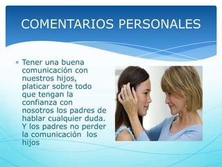 COMENTARIOS PERSONALES
Tener una buena
comunicación con
nuestros hijos,
platicar sobre todo
que tengan la
confianza con
nosotros los padres de
hablar cualquier duda.
Y los padres no perder
la comunicación los
hijos

 