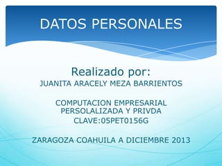DATOS PERSONALES
Realizado por:
JUANITA ARACELY MEZA BARRIENTOS

COMPUTACION EMPRESARIAL
PERSOLALIZADA Y PRIVDA
CLAVE:05PET0156G
ZARAGOZA COAHUILA A DICIEMBRE 2013

 