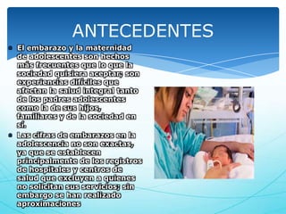 ANTECEDENTES
El embarazo y la maternidad
de adolescentes son hechos
más frecuentes que lo que la
sociedad quisiera aceptar; son
experiencias difíciles que
afectan la salud integral tanto
de los padres adolescentes
como la de sus hijos,
familiares y de la sociedad en
sí.
Las cifras de embarazos en la
adolescencia no son exactas,
ya que se establecen
principalmente de los registros
de hospitales y centros de
salud que excluyen a quienes
no solicitan sus servicios; sin
embargo se han realizado
aproximaciones

 