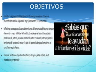 OBJETIVOS
Contribuir a la prevención del embarazo no deseado promoviendo a través de
educación para la salud dirigida a la mujer (adolescente) y a la comunidad.
Reflexionar sobre algunos factores determinantes del embarazo adolescente como son
el aumento y mayor visibilidad de la población adolescente, la persistencia de las
condiciones de pobreza, la escasa información sobre sexualidad y anticoncepción, la
persistencia de la violencia sexual y la falta de oportunidades para las mujeres. Asi
como factores psicológicos .
Promover la reflexión conjunta entre adolescentes y sus padres sobre la salud
reproductiva y responsable .

 