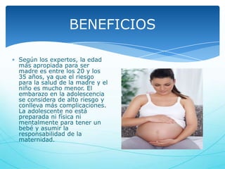 BENEFICIOS
Según los expertos, la edad
más apropiada para ser
madre es entre los 20 y los
35 años, ya que el riesgo
para la salud de la madre y el
niño es mucho menor. El
embarazo en la adolescencia
se considera de alto riesgo y
conlleva más complicaciones.
La adolescente no está
preparada ni física ni
mentalmente para tener un
bebé y asumir la
responsabilidad de la
maternidad.

 