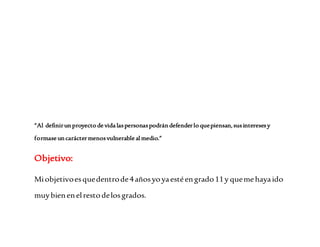 “Al definir un proyecto de vida las personas podrán defender lo que piensan, sus intereses y 
formase un carácter menos vulnerable al medio.” 
Objetivo: 
Mi objetivo es que dentro de 4 años yo ya esté en grado 11 y que me haya ido 
muy bien en el resto de los grados. 
 
