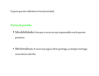Es pero que me valla bien en la universidad. 
Punto de partida: 
 Mis debilidades: Son que a veces no soy responsable con lo que me 
prometo. 
 Mis fortalezas: A veces soy segura de lo que hago, y siempre me hago 
unas metas cada día. 
 