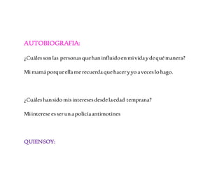 AUTOBIOGRAFIA: 
¿Cuáles son las personas que han influido en mi vida y de qué manera? 
Mi mamá porque ella me recuerda que hacer y yo a veces lo hago. 
¿Cuáles han sido mis intereses desde la edad temprana? 
Mi interese es ser un a policía antimotines 
QUIEN SOY: 
 