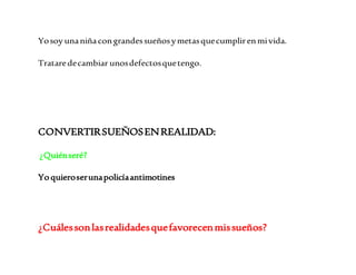 Yo soy una niña con grandes sueños y metas que cumplir en mi vida. 
Tratare de cambiar unos defectos que tengo. 
CONVERTIR SUEÑOS EN REALIDAD: 
¿Quién seré? 
Yo quiero ser una policía antimotines 
¿Cuáles son las realidades que favorecen mis sueños? 
 