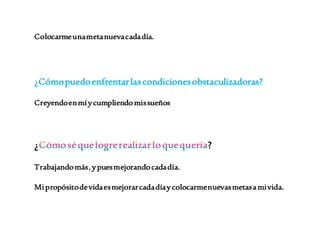 Colocarme una meta nueva cada día. 
¿Cómo puedo enfrentar las condiciones obstaculizadoras? 
Creyendo en mí y cumpliendo mis sueños 
¿ ? 
Trabajando más , y pues mejorando cada día. 
Mi propósito de vida es mejorar cada día y colocarme nuevas metas a mi vida. 
 