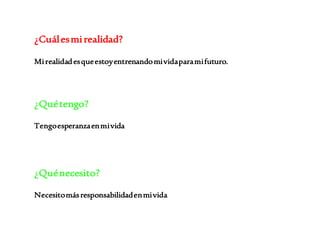 ¿Cuál es mi realidad? 
Mi realidad es que estoy entrenando mi vida para mi futuro. 
¿Qué tengo? 
Tengo esperanza en mi vida 
¿Qué necesito? 
Necesito más responsabilidad en mi vida 
 