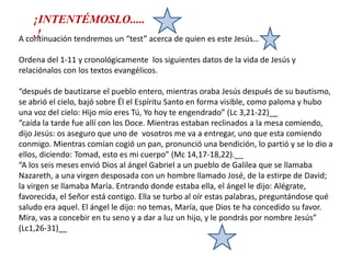 ¡INTENTÉMOSLO......!A continuación tendremos un “test” acerca de quien es este Jesús… Ordena del 1-11 y cronológicamente  los siguientes datos de la vida de Jesús y relaciónalos con los textos evangélicos. “después de bautizarse el pueblo entero, mientras oraba Jesús después de su bautismo, se abrió el cielo, bajó sobre Él el Espíritu Santo en forma visible, como paloma y hubo una voz del cielo: Hijo mío eres Tú, Yo hoy te engendrado” (Lc 3,21-22)__“caída la tarde fue allí con los Doce. Mientras estaban reclinados a la mesa comiendo, dijo Jesús: os aseguro que uno de  vosotros me va a entregar, uno que esta comiendo conmigo. Mientras comían cogió un pan, pronunció una bendición, lo partió y se lo dio a ellos, diciendo: Tomad, esto es mi cuerpo” (Mc 14,17-18,22).__“A los seis meses envió Dios al ángel Gabriel a un pueblo de Galilea que se llamaba Nazareth, a una virgen desposada con un hombre llamado José, de la estirpe de David; la virgen se llamaba María. Entrando donde estaba ella, el ángel le dijo: Alégrate, favorecida, el Señor está contigo. Ella se turbo al oír estas palabras, preguntándose qué saludo era aquel. El ángel le dijo: no temas, María, que Dios te ha concedido su favor. Mira, vas a concebir en tu seno y a dar a luz un hijo, y le pondrás por nombre Jesús” (Lc1,26-31)__