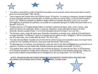 “Los jefes y sacerdotes y todo el Sanedrín buscaban una acusación contra Jesús para darle muerte, pero no la encontraban” (Mc 14,55)__“Jesús regresó del Jordán lleno del Espíritu Santo. El Espíritu  lo condujo al desierto, donde el diablo lo puso a prueba durante cuarenta días. En todos eso días no comió nada, y al final sintió hambre” (Lc 4, 1-2). “Mientras estaban en Belén le llego a María el tiempo del parto, y dio a luz a su hijo primogénito, lo envolvió en pañales y lo acostó en un pesebre porque no había sitio para ellos en la posada” (Lc2,6-7) __“Estaba Jesús en un Pueblo donde había un hombre cubierto de lepra. Este, al ver a Jesús, cayó rostro en tierra y le suplicaba: Señor, si quieres, límpiame. Jesús extendió la mano y lo tocó, diciendo: Quiero; queda limpio. Y en el acto desapareció de él la lepra” (Lc 5,12-13) __“Se hicieron, pues, cargo de Jesús que, llevando a hombros su propia cruz, salió de la ciudad hacia un lugar llamado “La Calavera” (que en la lengua de los Judíos se dice “Gólgota”). Allí lo crucificaron con él a otros dos, uno a cada lado de Jesús” (Jn 19,17-18) __“Les dijo otra parábola: Sucede con el reino de los cielos lo que con la levadura que una mujer toma y mete en tres medidas de harina, hasta que todo fermenta” (Mt 13,33) __“El domingo por la mañana, muy temprano, antes de salir el sol, María Magdalena se presentó en el sepulcro. Cuando vio que había sido rodada la piedra que tapaba la entrada” (Jn 20,1) __“Sus padres iban cada año a Jerusalén por la fiesta de pascua. Al cabo de tres días, lo encontraron en el templo sentado en medio de los doctores, escuchándolos y haciéndoles preguntas. Todos los que le oían estaban sorprendidos de su inteligencia y de sus respuestas” (Lc 2,41.46-47) __           JUICIO -ANUNCIACION-BAUTISMO-PARABOLAS-NACIMIENTO-TENTACIONES-RESURRECION-MILAGROS-CRUCIFIXION-JESUS ENTRE LOS DOCTORES-ÚLTIMA CENA