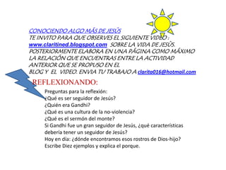 CONOCIENDO ALGO MÁS DE JESÚSTE INVITO PARA QUE OBSERVES EL SIGUIENTE VIDEO :  www.claritined.blogspot.comSOBRE LA VIDA DE JESÙS. POSTERIORMENTE ELABORA EN UNA PÁGINA COMO MÁXIMO LA RELACIÓN QUE ENCUENTRAS ENTRE LA ACTIVIDAD ANTERIOR QUE SE PROPUSO EN EL BLOG Y  EL  VIDEO. ENVIA TU TRABAJO A clarita016@hotmail.comREFLEXIONANDO:Preguntas para la reflexión:¿Qué es ser seguidor de Jesús?¿Quién era Gandhi?¿Qué es una cultura de la no-violencia?¿Qué es el sermón del monte?Si Gandhi fue un gran seguidor de Jesús, ¿qué características debería tener un seguidor de Jesús?Hoy en día: ¿dónde encontramos esos rostros de Dios-hijo? Escribe Diez ejemplos y explica el porque.