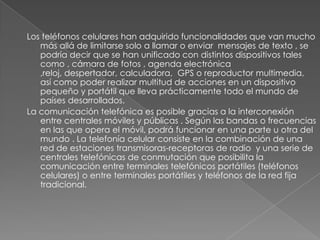 Los teléfonos celulares han adquirido funcionalidades que van mucho
   más allá de limitarse solo a llamar o enviar mensajes de texto , se
   podría decir que se han unificado con distintos dispositivos tales
   como , cámara de fotos , agenda electrónica
   ,reloj, despertador, calculadora, GPS o reproductor multimedia,
   así como poder realizar multitud de acciones en un dispositivo
   pequeño y portátil que lleva prácticamente todo el mundo de
   países desarrollados.
La comunicación telefónica es posible gracias a la interconexión
   entre centrales móviles y públicas . Según las bandas o frecuencias
   en las que opera el móvil, podrá funcionar en una parte u otra del
   mundo . La telefonía celular consiste en la combinación de una
   red de estaciones transmisoras-receptoras de radio y una serie de
   centrales telefónicas de conmutación que posibilita la
   comunicación entre terminales telefónicos portátiles (teléfonos
   celulares) o entre terminales portátiles y teléfonos de la red fija
   tradicional.
 