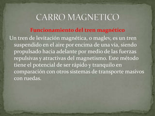 Funcionamiento del tren magnético
Un tren de levitación magnética, o maglev, es un tren
 suspendido en el aire por encima de una vía, siendo
 propulsado hacia adelante por medio de las fuerzas
 repulsivas y atractivas del magnetismo. Este método
 tiene el potencial de ser rápido y tranquilo en
 comparación con otros sistemas de transporte masivos
 con ruedas.
 