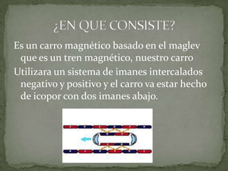 Es un carro magnético basado en el maglev
 que es un tren magnético, nuestro carro
Utilizara un sistema de imanes intercalados
 negativo y positivo y el carro va estar hecho
 de icopor con dos imanes abajo.
 