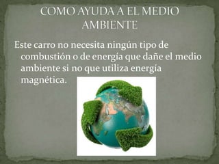 Este carro no necesita ningún tipo de
 combustión o de energía que dañe el medio
 ambiente si no que utiliza energía
 magnética.
 