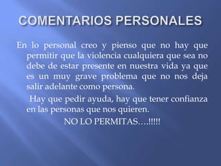 En lo personal creo y pienso que no hay que
permitir que la violencia cualquiera que sea no
debe de estar presente en nuestra vida ya que
es un muy grave problema que no nos deja
salir adelante como persona.
Hay que pedir ayuda, hay que tener confianza
en las personas que nos quieren.
NO LO PERMITAS….!!!!!

 