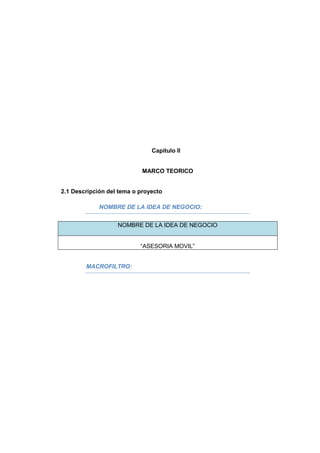 Capitulo II
MARCO TEORICO
2.1 Descripción del tema o proyecto
NOMBRE DE LA IDEA DE NEGOCIO:
NOMBRE DE LA IDEA DE NEGOCIO
“ASESORIA MOVIL”
MACROFILTRO:
 