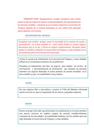 TRANSFER CONT Desplazamiento contable. Escogimos este nombre
porque la idea de negocio se basa en la descentralización del asesoramiento de
los servicios contables – tributarios ya que nosotros viajaremos a la provincia de
Chupaca captando así a nuestros asesorados en una unidad móvil adecuada
para la atención a los mismos.
DESCRIPCIÓN DEL NEGOCIO
PLANTEAMIENTO:
VISIÓN:
MISIÓN:
Escogimos este nombre porque vemos la necesidad de la carencia de ayuda y
asesoramiento en el área contable en zonas rurales donde en muchos lugares
desconocen que es el ruc y llevan un negocio empíricamente, buscamos poder
ayudar lo contable y tributario en la provincia de Chupaca y zonas aledañas en un
asesoramiento para el crecimiento de nuestro país
¿Cómo la carencia de información en la provincia de Chupaca y zonas aledañas
influye en el crecimiento económico de su población?
Pensamos en implementar esta idea de negocio para ampliar los niveles de
movilización y descentralización de información que manejan las personas
naturales con negocio dedicadas al sector primario en nuestra localidad en el
área contable ya que la contabilidad es muy estática.
Ser una empresa líder e innovadora y recorrer el Valle del Mantaro ofreciendo
nuestro servicio en para el surgimiento de los micros y pequeñas empresas.
Somos un grupo innovador que priorizamos la actualización en el sector primario
con nuevos servicios en amplios campos de asesoría contable-tributaria
consientes de las necesidades de contabilidad moderna y de los cambios que este
siglo demanda en la provincia de Chupaca y zonas aledañas.
 
