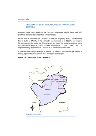 POBLACIÓN:
REFERENCIAS DE LA POBLACION DE LA PROVINCIA DE
CHUPACA
Chupaca tiene una población de 20 976 habitantes según datos del INEI
(Instituto Nacional de Estadística e Informática)
De los 20 976 habitantes de Chupaca, 10 964 son mujeres y 10 012 son hombres.
Por lo tanto el 47.73% de la población son hombres y el 52.27% son mujeres
Si comparamos los datos de Chupaca con los datos del departamento de Junín
concluimos que ocupa el ´puesto 15 de los 124 distritos que hay en el
departamento y representa un 1,7117% de la población total de esta.
A nivel nacional Chupaca ocupa el puesto 238 de los 1 833 distritos que hay en el
Perú y representa un 0.00765% de la población total del país.
MAPA DE LA PROVINCIA DE CHUPACA
FUENTE DEL INEI
 
