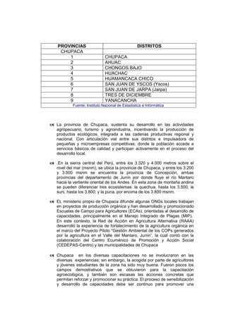 PROVINCIAS DISTRITOS
CHUPACA
1 CHUPACA
2 AHUAC
3 CHONGOS BAJO
4 HUACHAC
5 HUAMANCACA CHICO
6 SAN JUAN DE YSCOS (Yscos)
7 SAN JUAN DE JARPA (Jarpa)
8 TRES DE DICIEMBRE
9 YANACANCHA
Fuente: Instituto Nacional de Estadística e Informática
 La provincia de Chupaca, sustenta su desarrollo en las actividades
agropecuario, turismo y agroindustria, incentivando la producción de
productos ecológicos, integrada a las cadenas productivas regional y
nacional. Con articulación vial entre sus distritos e impulsadora de
pequeñas y microempresas competitivas; donde la población accede a
servicios básicos de calidad y participan activamente en el proceso del
desarrollo local.
 .En la sierra central del Perú, entre los 3.320 y 4.000 metros sobre el
nivel del mar (msnm), se ubica la provincia de Chupaca, y entre los 3.200
y 3.500 msnm se encuentra la provincia de Concepción, ambas
provincias del departamento de Junín por donde fluye el río Mantaro
hacia la vertiente oriental de los Andes. En esta zona de montaña andina
se pueden diferenciar tres ecosistemas: la quechua, hasta los 3.500; la
suni, hasta los 3.800; y la puna, por encima de los 3.800 msnm.
 EL ministerio propio de Chupaca difunde algunas ONGs locales trabajan
en proyectos de producción orgánica y han desarrollado y promocionado
Escuelas de Campo para Agricultores (ECAs), orientadas al desarrollo de
capacidades, principalmente en el Manejo Integrado de Plagas (MIP).
En este contexto, la Red de Acción en Agricultura Alternativa (RAAA)
desarrolló la experiencia de fortalecimiento de la agricultura orgánica en
el marco del Proyecto Piloto “Gestión Ambiental de los COPs generados
por la agricultura en el Valle del Mantaro, Junín”, la cual contó con la
colaboración del Centro Ecuménico de Promoción y Acción Social
(CEDEPAS-Centro) y las municipalidades de Chupaca
 Chupaca en los diversas capacitaciones no se involucraron en las
diversas experiencias; sin embargo, la acogida por parte de agricultores
y jóvenes estudiantes de la zona ha sido muy buena. Fueron pocos los
campos demostrativos que se obtuvieron para la capacitación
agroecológica, y también son escasas las acciones concretas que
permitan reforzar y promocionar su práctica. El proceso de sensibilización
y desarrollo de capacidades debe ser continuo para promover una
 
