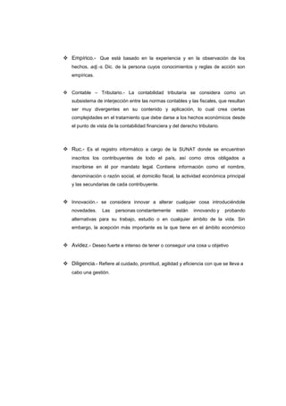  Empírico.- Que está basado en la experiencia y en la observación de los
hechos, adj.-s. Dic. de la persona cuyos conocimientos y reglas de acción son
empíricas.
 Contable – Tributario.- La contabilidad tributaria se considera como un
subsistema de interjección entre las normas contables y las fiscales, que resultan
ser muy divergentes en su contenido y aplicación, lo cual crea ciertas
complejidades en el tratamiento que debe darse a los hechos económicos desde
el punto de vista de la contabilidad financiera y del derecho tributario.
 Ruc.- Es el registro informático a cargo de la SUNAT donde se encuentran
inscritos los contribuyentes de todo el país, así como otros obligados a
inscribirse en él por mandato legal. Contiene información como el nombre,
denominación o razón social, el domicilio fiscal, la actividad económica principal
y las secundarias de cada contribuyente.
 Innovación.- se considera innovar a alterar cualquier cosa introduciéndole
novedades. Las personas constantemente están innovando y probando
alternativas para su trabajo, estudio o en cualquier ámbito de la vida. Sin
embargo, la acepción más importante es la que tiene en el ámbito económico
 Avidez.- Deseo fuerte e intenso de tener o conseguir una cosa u objetivo
 Diligencia.- Refiere al cuidado, prontitud, agilidad y eficiencia con que se lleva a
cabo una gestión.
 