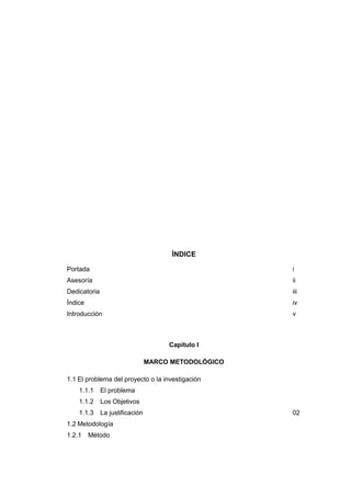 ÍNDICE
Portada i
Asesoría ii
Dedicatoria iii
Índice iv
Introducción v
Capítulo I
MARCO METODOLÓGICO
1.1 El problema del proyecto o la investigación
1.1.1 El problema
1.1.2 Los Objetivos
1.1.3 La justificación 02
1.2 Metodología
1.2.1 Método
 