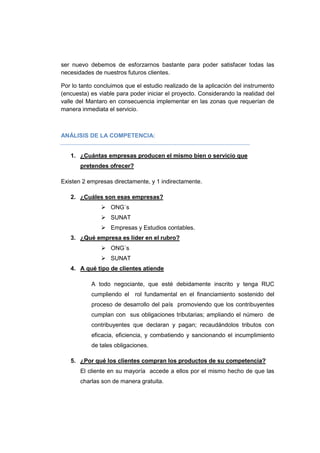 ser nuevo debemos de esforzarnos bastante para poder satisfacer todas las
necesidades de nuestros futuros clientes.
Por lo tanto concluimos que el estudio realizado de la aplicación del instrumento
(encuesta) es viable para poder iniciar el proyecto. Considerando la realidad del
valle del Mantaro en consecuencia implementar en las zonas que requerían de
manera inmediata el servicio.
ANÁLISIS DE LA COMPETENCIA:
1. ¿Cuántas empresas producen el mismo bien o servicio que
pretendes ofrecer?
Existen 2 empresas directamente, y 1 indirectamente.
2. ¿Cuáles son esas empresas?
 ONG´s
 SUNAT
 Empresas y Estudios contables.
3. ¿Qué empresa es líder en el rubro?
 ONG´s
 SUNAT
4. A qué tipo de clientes atiende
A todo negociante, que esté debidamente inscrito y tenga RUC
cumpliendo el rol fundamental en el financiamiento sostenido del
proceso de desarrollo del país promoviendo que los contribuyentes
cumplan con sus obligaciones tributarias; ampliando el número de
contribuyentes que declaran y pagan; recaudándolos tributos con
eficacia, eficiencia, y combatiendo y sancionando el incumplimiento
de tales obligaciones.
5. ¿Por qué los clientes compran los productos de su competencia?
El cliente en su mayoría accede a ellos por el mismo hecho de que las
charlas son de manera gratuita.
 