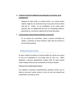 6. ¿Cuál es el nivel de calidad de los productos y/o servicios de la
competencia?
Después de haber tenido un contacto directo con nuestro público
objetivo, llegamos a la conclusión de que muy pocas veces se dieron
este tipo de charlas en sus localidades, de las cuales fueron
gratuitas; pero no satisfaciendo del todo sus necesidades (ONG´s),
generando asi una brecha y alejamiento por parte del público.
7. ¿A qué precios ofrece dichos productos o servicios?
En su mayoría por concientizar, ayudar a generar actividades de
ingreso, y promover la cultura tributaria; estos tipos de servicios lo
dan de manera gratuita.
PRODUCTOS SUSTITUTOS:
Al hacer nuestras encuestas nos hemos podido dar cuenta que aunque
no sea una competencia la cual tenga fines de lucro, las ONG’s
dedicadas a asesorar gratuitamente, pueden influir de cierta manera
nuestro trabajo siendo por ello considerada un Producto sustituto.
PRODUCTOS COMPLEMENTARIOS:
Con respecto a productos complementarios, podemos concluir que no
existe ya que para nuestro servicio no hay otro que sea esencial que
complemente, sino este es único.
 