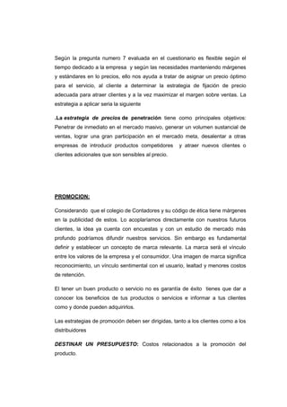 Según la pregunta numero 7 evaluada en el cuestionario es flexible según el
tiempo dedicado a la empresa y según las necesidades manteniendo márgenes
y estándares en lo precios, ello nos ayuda a tratar de asignar un precio óptimo
para el servicio, al cliente a determinar la estrategia de fijación de precio
adecuada para atraer clientes y a la vez maximizar el margen sobre ventas. La
estrategia a aplicar seria la siguiente
.La estrategia de precios de penetración tiene como principales objetivos:
Penetrar de inmediato en el mercado masivo, generar un volumen sustancial de
ventas, lograr una gran participación en el mercado meta, desalentar a otras
empresas de introducir productos competidores y atraer nuevos clientes o
clientes adicionales que son sensibles al precio.
PROMOCION:
Considerando que el colegio de Contadores y su código de ética tiene márgenes
en la publicidad de estos. Lo acoplaríamos directamente con nuestros futuros
clientes, la idea ya cuenta con encuestas y con un estudio de mercado más
profundo podríamos difundir nuestros servicios. Sin embargo es fundamental
definir y establecer un concepto de marca relevante. La marca será el vínculo
entre los valores de la empresa y el consumidor. Una imagen de marca significa
reconocimiento, un vínculo sentimental con el usuario, lealtad y menores costos
de retención.
El tener un buen producto o servicio no es garantía de éxito tienes que dar a
conocer los beneficios de tus productos o servicios e informar a tus clientes
como y donde pueden adquirirlos.
Las estrategias de promoción deben ser dirigidas, tanto a los clientes como a los
distribuidores
DESTINAR UN PRESUPUESTO: Costos relacionados a la promoción del
producto.
 