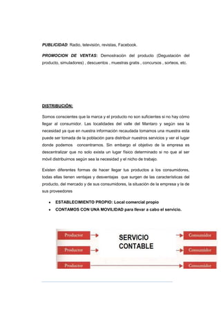 PUBLICIDAD: Radio, televisión, revistas, Facebook.
PROMOCION DE VENTAS: Demostración del producto (Degustación del
producto, simuladores) , descuentos , muestras gratis , concursos , sorteos, etc.
DISTRIBUCIÓN:
Somos conscientes que la marca y el producto no son suficientes si no hay cómo
llegar al consumidor. Las localidades del valle del Mantaro y según sea la
necesidad ya que en nuestra información recaudada tomamos una muestra esta
puede ser tomada de la población para distribuir nuestros servicios y ver el lugar
donde podemos concentrarnos. Sin embargo el objetivo de la empresa es
descentralizar que no solo exista un lugar físico determinado si no que al ser
móvil distribuirnos según sea la necesidad y el nicho de trabajo.
Existen diferentes formas de hacer llegar tus productos a los consumidores,
todas ellas tienen ventajas y desventajas que surgen de las características del
producto, del mercado y de sus consumidores, la situación de la empresa y la de
sus proveedores
ESTABLECIMIENTO PROPIO: Local comercial propio
CONTAMOS CON UNA MOVILIDAD para llevar a cabo el servicio.
 