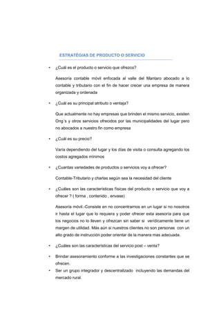 ESTRATÉGIAS DE PRODUCTO O SERVICIO
• ¿Cuál es el producto o servicio que ofrezco?
Asesoría contable móvil enfocada al valle del Mantaro abocado a lo
contable y tributario con el fin de hacer crecer una empresa de manera
organizada y ordenada
• ¿Cuál es su principal atributo o ventaja?
Que actualmente no hay empresas que brinden el mismo servicio, existen
Ong´s y otros servicios ofrecidos por las municipalidades del lugar pero
no abocados a nuestro fin como empresa
• ¿Cuál es su precio?
Varía dependiendo del lugar y los días de visita o consulta agregando los
costos agregados mínimos
• ¿Cuantas variedades de productos o servicios voy a ofrecer?
Contable-Tributario y charlas según sea la necesidad del cliente
• ¿Cuáles son las características físicas del producto o servicio que voy a
ofrecer ? ( forma , contenido , envase)
Asesoría móvil.-Consiste en no concentrarnos en un lugar si no nosotros
ir hasta el lugar que lo requiera y poder ofrecer esta asesoría para que
los negocios no lo lleven y ofrezcan sin saber si verídicamente tiene un
margen de utilidad. Más aún si nuestros clientes no son personas con un
alto grado de instrucción poder orientar de la manera mas adecuada.
• ¿Cuáles son las características del servicio post – venta?
• Brindar asesoramiento conforme a las investigaciones constantes que se
ofrecen.
• Ser un grupo integrador y descentralizado incluyendo las demandas del
mercado rural.
 