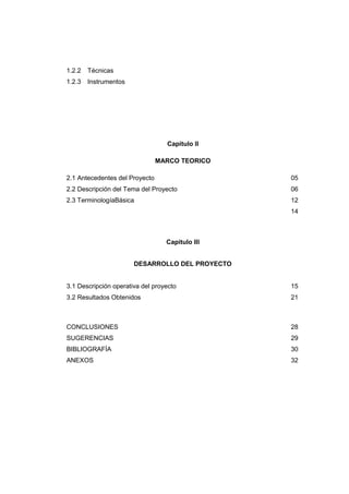1.2.2 Técnicas
1.2.3 Instrumentos
Capitulo II
MARCO TEORICO
2.1 Antecedentes del Proyecto 05
2.2 Descripción del Tema del Proyecto 06
2.3 TerminologíaBásica 12
14
Capitulo III
DESARROLLO DEL PROYECTO
3.1 Descripción operativa del proyecto 15
3.2 Resultados Obtenidos 21
CONCLUSIONES 28
SUGERENCIAS 29
BIBLIOGRAFÍA 30
ANEXOS 32
 