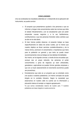 CONCLUSIONES
Una vez analizados los resultados obtenidos en el desarrollo de la aplicación del
instrumento, se puede concluir:
El proyecto que presentamos ayudará a las personas a que se
informen y tengan más conocimientos sobre las normas que dicta
el estado tributariamente y así se actualizarían para así poder
emprender nuevas negocios y a la vez facilitaríamos,
contribuiríamos a que las personas fomenten estos cambios que
se dan en la vida diaria.
Si bien hemos podido observar, el presente trabajo se basa
específicamente en datos de zonas rurales, por lo mismo que
nuestro objetivo es llevar servicios contable-tributarios y de la
misma forma, promover el conocimiento e importancia que tiene
para la población en general y que tanto se puede crecer
económicamente si las se trabaja con las debidas formalidades.
Así mismo, se ha logrado conocer, a través de las encuestas que,
aunque sea un grupo reducido, las personas al juntar
conocimientos o giros de negocios ya sean artesanales,
ganaderas o agricultoras se pueden formar grandes empresas y
que con un buen asesoramiento el crecimiento económico puede
ser provechoso.
Consideramos que este es un proyecto que va orientado como
una ayuda a nuestros pobladores y el mismo concepto de ayuda
dirigido en lo contable tributario. Según la necesidad que
observamos en nuestro valle no cuenta con la información y
educación básica al manejar un negocio agropecuario.
Ya que somos considerados reserva de nuestro país. Y nuestros
pobladores son base integral en nuestra economía
 