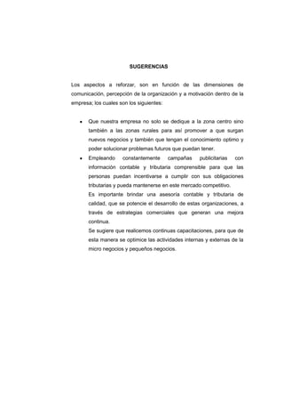 SUGERENCIAS
Los aspectos a reforzar, son en función de las dimensiones de
comunicación, percepción de la organización y a motivación dentro de la
empresa; los cuales son los siguientes:
Que nuestra empresa no solo se dedique a la zona centro sino
también a las zonas rurales para así promover a que surgan
nuevos negocios y también que tengan el conocimiento optimo y
poder solucionar problemas futuros que puedan tener.
Empleando constantemente campañas publicitarias con
información contable y tributaria comprensible para que las
personas puedan incentivarse a cumplir con sus obligaciones
tributarias y pueda mantenerse en este mercado competitivo.
Es importante brindar una asesoría contable y tributaria de
calidad, que se potencie el desarrollo de estas organizaciones, a
través de estrategias comerciales que generan una mejora
continua.
Se sugiere que realicemos continuas capacitaciones, para que de
esta manera se optimice las actividades internas y externas de la
micro negocios y pequeños negocios.
 