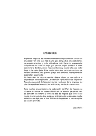 INTRODUCCIÓN
El plan de negocios es una herramienta muy importante que utilizan las
empresas y en este caso nos da una gran perspectiva a los estudiantes
para poder organizar y poder utilizarlo de guía. Haciendo una pequeña
comparación: es como un mapa guía para un viajero y este va a poder
determinar a donde ir, donde nos encontramos y cuanto falta para poder
llegar a la meta fijada. Esta puede elaborarse para una empresa de
reciente creación o para que una que ya está operando y tiene planes de
desarrollo y crecimiento.
Un buen plan de negocio permite ahorrar dinero ya que enfoca la
organización en lo importante. La extensión y profundidad de un plan de
Negocio dependerá de factores internos y externos de la empresa. Un
plan de negocio es la descripción anticipada y escrita de una empresa
Para muchos emprendedores la elaboración del Plan de Negocio se
convierte en una de las tareas más difíciles de abordar, ya que se trata
de convertir en números y letras la idea de negocio que tiene en su
mente el emprendedor. Una tarea que erróneamente no se presta mucha
atención o se deja para al final. El Plan de Negocio es la piedra angular
de nuestro proyecto.
Los autores
 