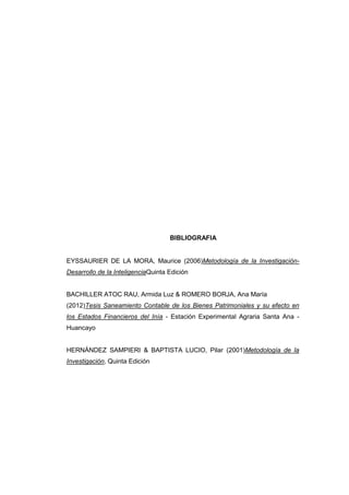 BIBLIOGRAFIA
EYSSAURIER DE LA MORA, Maurice (2006)Metodología de la Investigación-
Desarrollo de la InteligenciaQuinta Edición
BACHILLER ATOC RAU, Armida Luz & ROMERO BORJA, Ana María
(2012)Tesis Saneamiento Contable de los Bienes Patrimoniales y su efecto en
los Estados Financieros del Inía - Estación Experimental Agraria Santa Ana -
Huancayo
HERNÁNDEZ SAMPIERI & BAPTISTA LUCIO, Pilar (2001)Metodología de la
Investigación, Quinta Edición
 