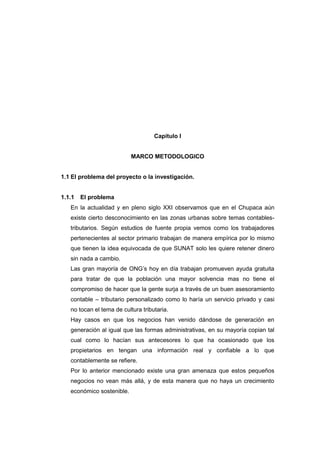 Capítulo I
MARCO METODOLOGICO
1.1 El problema del proyecto o la investigación.
1.1.1 El problema
En la actualidad y en pleno siglo XXI observamos que en el Chupaca aún
existe cierto desconocimiento en las zonas urbanas sobre temas contables-
tributarios. Según estudios de fuente propia vemos como los trabajadores
pertenecientes al sector primario trabajan de manera empírica por lo mismo
que tienen la idea equivocada de que SUNAT solo les quiere retener dinero
sin nada a cambio.
Las gran mayoría de ONG’s hoy en día trabajan promueven ayuda gratuita
para tratar de que la población una mayor solvencia mas no tiene el
compromiso de hacer que la gente surja a través de un buen asesoramiento
contable – tributario personalizado como lo haría un servicio privado y casi
no tocan el tema de cultura tributaria.
Hay casos en que los negocios han venido dándose de generación en
generación al igual que las formas administrativas, en su mayoría copian tal
cual como lo hacían sus antecesores lo que ha ocasionado que los
propietarios en tengan una información real y confiable a lo que
contablemente se refiere.
Por lo anterior mencionado existe una gran amenaza que estos pequeños
negocios no vean más allá, y de esta manera que no haya un crecimiento
económico sostenible.
 