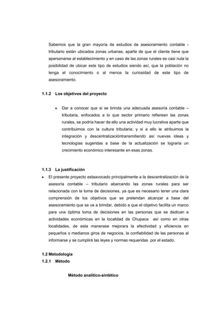Sabemos que la gran mayoría de estudios de asesoramiento contable -
tributario están ubicados zonas urbanas, aparte de que el cliente tiene que
apersonarse al establecimiento y en caso de las zonas rurales es casi nula la
posibilidad de ubicar este tipo de estudios siendo así, que la población no
tenga el conocimiento o al menos la curiosidad de este tipo de
asesoramiento.
1.1.2 Los objetivos del proyecto
Dar a conocer que si se brinda una adecuada asesoría contable –
tributaria, enfocados a lo que sector primario refiereen las zonas
rurales, se podría hacer de ello una actividad muy lucrativa aparte que
contribuimos con la cultura tributaria; y si a ello le atribuimos la
integración y descentralizacióntransmitiendo así nuevas ideas y
tecnologías sugeridas a base de la actualización se lograría un
crecimiento económico interesante en esas zonas.
1.1.3 La justificación
El presente proyecto estaavocado principalmente a la descentralización de la
asesoría contable – tributario abarcando las zonas rurales para ser
relacionada con la toma de decisiones, ya que es necesario tener una clara
comprensión de los objetivos que se pretendan alcanzar a base del
asesoramiento que se va a brindar, debido a que el objetivo facilita un marco
para una óptima toma de decisiones en las personas que se dedican a
actividades económicas en la localidad de Chupaca así como en otras
localidades, de esta manerase mejorara la efectividad y eficiencia en
pequeños o medianos giros de negocios, la confiabilidad de las personas al
informarse y se cumplirá las leyes y normas requeridas por el estado.
1.2 Metodología
1.2.1 Método
Método analítico-sintético
 