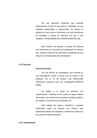 “Es una operación intelectual que posibilita
descomponer un todo en sus partes y cualidades, en sus
múltiples relacionados y componentes. Se enfoca en
explicar por qué ocurre un fenómeno y en qué condiciones
se manifiesta y porque se relaciona con dos o más
variables”. EYSSAURIER DE LA MORA (2006-PAG 98)
Este método nos apoyará a analizar los factores
que intervienen en el proceso de investigación de manera
que, podamos observar los elementos importantes ya que
influyen en el desempeño del contribuyente
1.2.2 Técnicas
Técnica Encuesta
“Es una técnica de investigación que consiste en
una interrogación verbal o escrita que se realiza a las
personas con el fin de obtener una determinada
información necesaria para una investigación”.ANTECO
(2006)
Se realiza a un grupo de personas con
características similares de las cuales se desea obtener
información, por ejemplo las encuestas al público objetivo,
los clientes, al personal de una empresa, etc.
Este método nos ayuda a identificar y recopilar
información sobre los factores que influyen enel
desempeño laboral del trabajador y determinar cuáles son
las causas de desconocimiento.
1.2.3. Instrumento
 