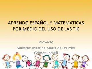 APRENDO ESPAÑOL Y MATEMATICAS
POR MEDIO DEL USO DE LAS TIC
Proyecto
Maestra: Martina María de Lourdes
Gómez Lomelí
 