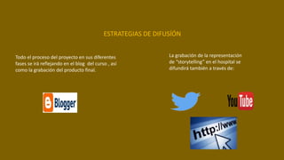 Todo el proceso del proyecto en sus diferentes
fases se irá reflejando en el blog del curso , así
como la grabación del producto final.
ESTRATEGIAS DE DIFUSÍÓN
La grabación de la representación
de “storytelling” en el hospital se
difundirá también a través de:
 