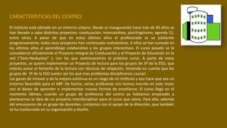 CARACTERÍSTICAS DEL CENTRO:
El instituto está ubicado en un entorno urbano. Desde su inauguración hace más de 40 años se
han llevado a cabo distintos proyectos: coeducación, intercambios, plurilingüismo, agenda 21,
entre otros. A pesar de que en estos últimos años el profesorado se va jubilando
progresivamente, todos esos proyectos han continuado realizándose. A ellos se han sumado en
los últimos años el aprendizaje colaborativo y los grupos interactivos. El curso pasado se le
concedieron oficialmente el Proyecto Integral de Coeducación y el Proyecto de Educación en la
red (“Sare-Hezkuntza” ), con los que continuaremos el próximo curso. A parte de estos
proyectos, se quiere implementar un Proyecto de lectura para los grupos de 3º de la ESO, que
intenta aunar el fomento de la lectura con técnicas de relajación, teniendo en cuenta que los
grupos de 3º de la ESO suelen ser los que mas problemas disciplinarios causan.
Las ganas de innovar y de la mejora continua es un rasgo de mi instituto y eso hace que sea un
entorno favorable para el ABP. De hecho, varias profesoras nos hemos inscrito en este mooc
con el deseo de aprender e implementar nuevas formas de enseñanza. El curso llegó en el
momento idóneo, cuando un grupo de profesoras del centro ya habíamos empezado a
plantearnos la idea de un proyecto interdisciplinar para el curso que viene. Para ello, además
del entusiasmo de un grupo de docentes, contamos con el apoyo de la dirección, que también
se ha involucrado en su organización y diseño.
 