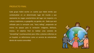 PRODUCTO FINAL
Cada grupo habrá escrito un cuento que habrá tenido que
contextualizar en un determinado lugar del mundo y que
representa los rasgos característicos del lugar con respecto a la
cultura, tradiciones, su geografía, sus gentes, etc. Dado que será
utilizado para la narración oral, “story telling”, prepararán así
mismo los apoyos para la recitación: imágenes, disfraces,
música… El objetivo final es realizar unas sesiones de
“storytelling” (cuentacuentos) para niños y jóvenes enfermos en
un hospital. Lo definiríamos como un servicio de voluntariado
dentro de nuestra comunidad.
 