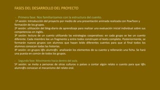 FASES DEL DESARROLLO DEL PROYECTO
- Primera fase: Nos familiarizamos con la estructura del cuento.
1ª sesión: Introducción del proyecto por medio de una presentación animada realizada con PowToon y
formación de los grupos.
2ª sesión: utilización del blog-diario de aprendizaje para realizar una evaluación inicial individual sobre sus
competencias en inglés.
3ª sesión: lectura de un cuento utilizando las estrategias cooperativas: en cada grupo se lee un cuento
diferente. Cada miembro lee un fragmento y entre todos construyen el texto completo. Posteriormente, se
formarán nuevos grupos con alumnos que hayan leído diferentes cuentos para que al final todos los
alumnos conozcan todas las historias.
4ª sesión: en grupos l@s alumn@s analizarán los elementos de su cuento y rellenarán una ficha. Se hará
una puesta en común de todos los grupos.
- Segunda fase: Movimiento hacia dentro del aula.
5ª sesión: se invita a personas de otras culturas o países a contar algún relato o cuento para que l@s
alumn@s conozcan el mecanismo del relato oral.
 