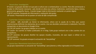- Tercera fase: Investigación.
6ª sesión: Los grupos deciden en que país o cultura van a contextualizar su cuento. Para ello comenzarán a
recabar la información necesaria : país donde se ubica esa cultura, tradiciones, vestimenta típica, música,
gastronomía, geografía, fauna… Cuando tengan toda la información realizarán un poster digital.
7ª,8ª,9ª sesiones: búsqueda de información y realización del poster.
10ª sesión: Presentación de los posters al resto de l@s compañer@s
- Cuarta fase: Creamos nuestro cuento.
11ª sesión: L@s alumn@s ya tienen la información, ahora con la ayuda de la ficha que usaron
anteriormente definirán los elementos de su cuento. Una vez decidido comenzarán a redactarlo. Para ello
compartirán un documento en Google Drive.
12ª,13ª,14ª sesión: los grupos trabajan en su cuento
15ª sesión: los cuentos se hallan publicados en el blog. Cada grupo evaluará uno o dos cuentos de sus
compañeros.
16ª,17ª sesiones: los grupos diseñan los apoyos visuales, musicales, etc que vayan a utilizar en su
representación.
18ª,19ª sesiones: los grupos ensayan la actuación de “storytelling”
- Quinta fase: Movimiento hacia fuera del aula:
Los grupos representan su actuación de “storytelling” para jóvenes y niños ingresados en el hospital local.
 