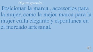 Objetivo generales
Posicionar la marca , accesorios para
la mujer, como la mejor marca para la
mujer culta elegante y espontanea en
el mercado artesanal.
 